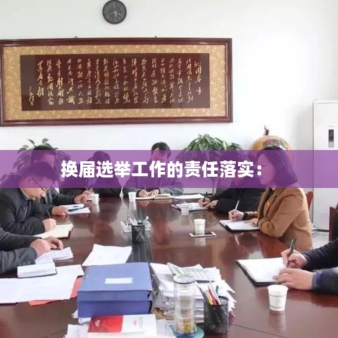 换届选举工作的责任落实： 