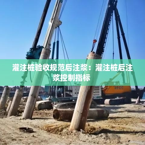 灌注桩验收规范后注浆：灌注桩后注浆控制指标 