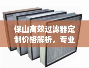 保山高效过滤器定制价格解析，专业解读与全方位对比分析