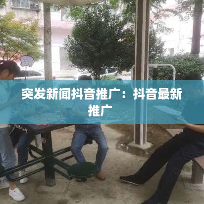 突发新闻抖音推广：抖音最新推广 