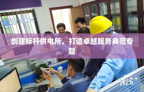 创建标杆供电所，打造卓越服务典范专题