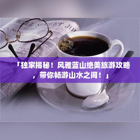 「独家揭秘！风雅蓝山绝美旅游攻略，带你畅游山水之间！」