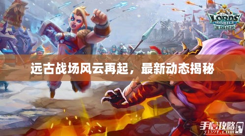 远古战场风云再起，最新动态揭秘