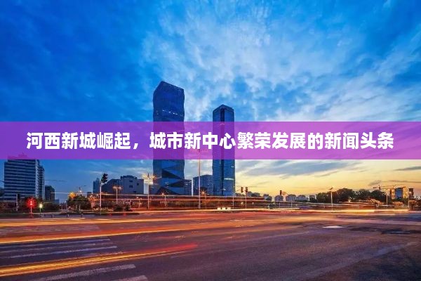 河西新城崛起，城市新中心繁荣发展的新闻头条