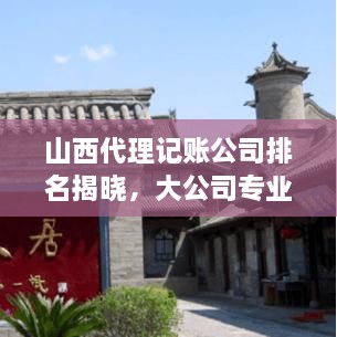 山西代理记账公司排名揭晓，大公司专业记账服务一览