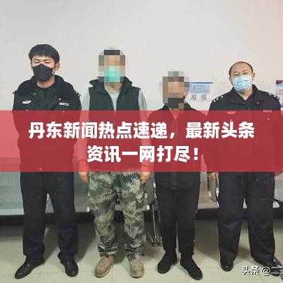 丹东新闻热点速递，最新头条资讯一网打尽！