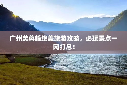 广州芙蓉嶂绝美旅游攻略，必玩景点一网打尽！