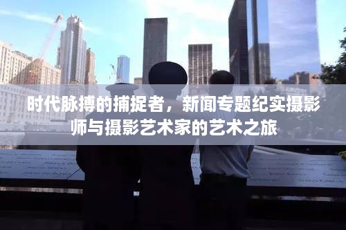 时代脉搏的捕捉者，新闻专题纪实摄影师与摄影艺术家的艺术之旅