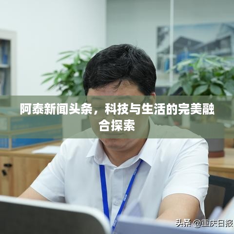 阿泰新闻头条，科技与生活的完美融合探索