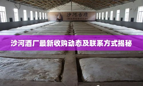 沙河酒厂最新收购动态及联系方式揭秘