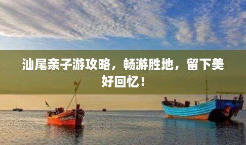 汕尾亲子游攻略，畅游胜地，留下美好回忆！