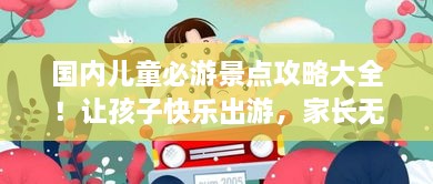国内儿童必游景点攻略大全！让孩子快乐出游，家长无忧参考